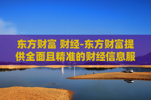 东方财富 财经-东方财富提供全面且精准的财经信息服务
