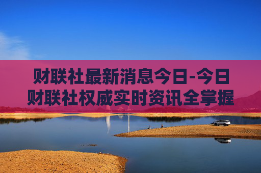 财联社最新消息今日-今日财联社权威实时资讯全掌握