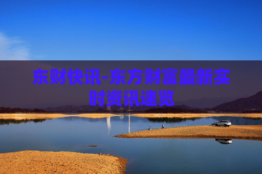 东财快讯-东方财富最新实时资讯速览