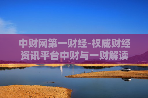 中财网第一财经-权威财经资讯平台中财与一财解读