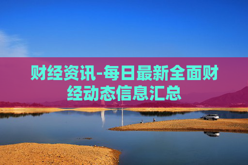 财经资讯-每日最新全面财经动态信息汇总