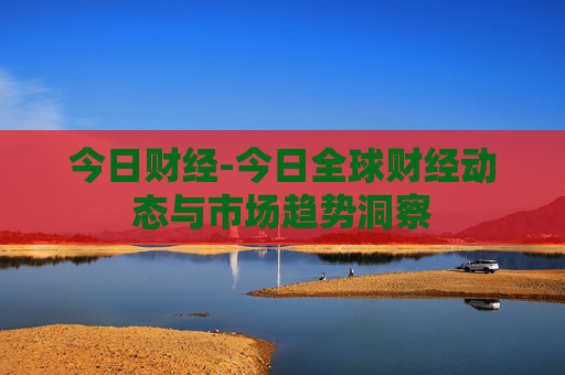 今日财经-今日全球财经动态与市场趋势洞察