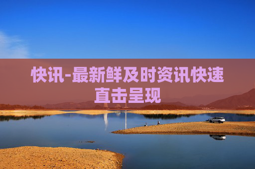 快讯-最新鲜及时资讯快速直击呈现