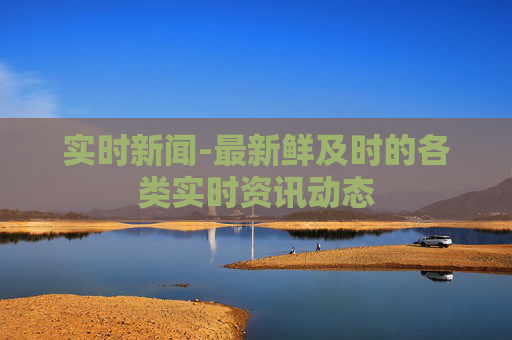 实时新闻-最新鲜及时的各类实时资讯动态