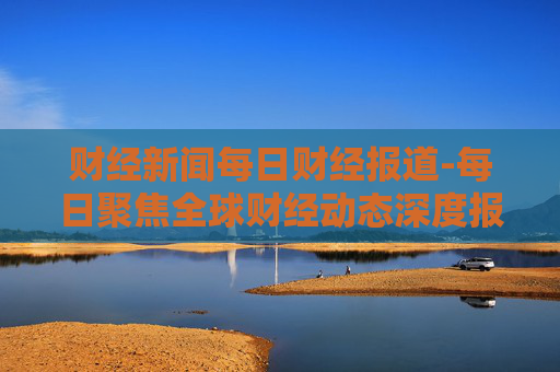 财经新闻每日财经报道-每日聚焦全球财经动态深度报道