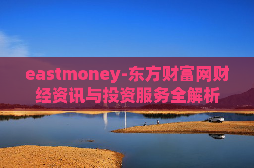 eastmoney-东方财富网财经资讯与投资服务全解析