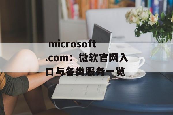  microsoft.com：微软官网入口与各类服务一览