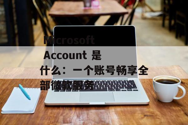  Microsoft Account 是什么：一个账号畅享全部微软服务