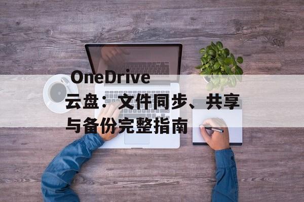  OneDrive 云盘：文件同步、共享与备份完整指南