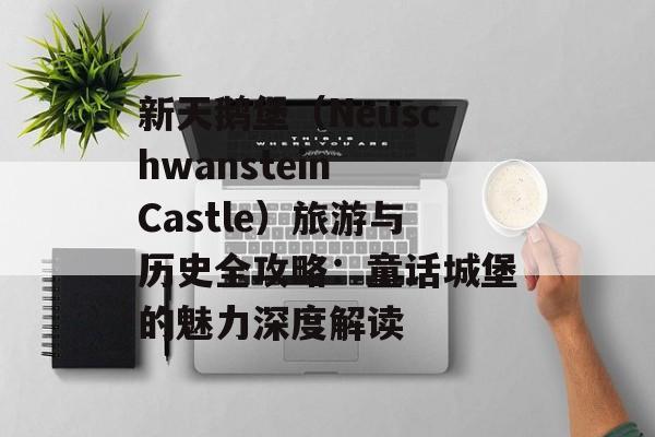 新天鹅堡（Neuschwanstein Castle）旅游与历史全攻略：童话城堡的魅力深度解读