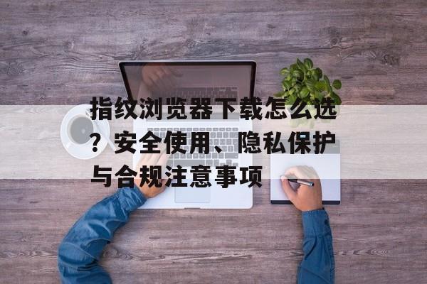 指纹浏览器下载怎么选？安全使用、隐私保护与合规注意事项